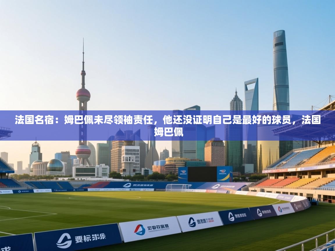 法国名宿:姆巴佩未尽领袖责任,他还没证明自己是最好的球员,法国 姆巴佩
