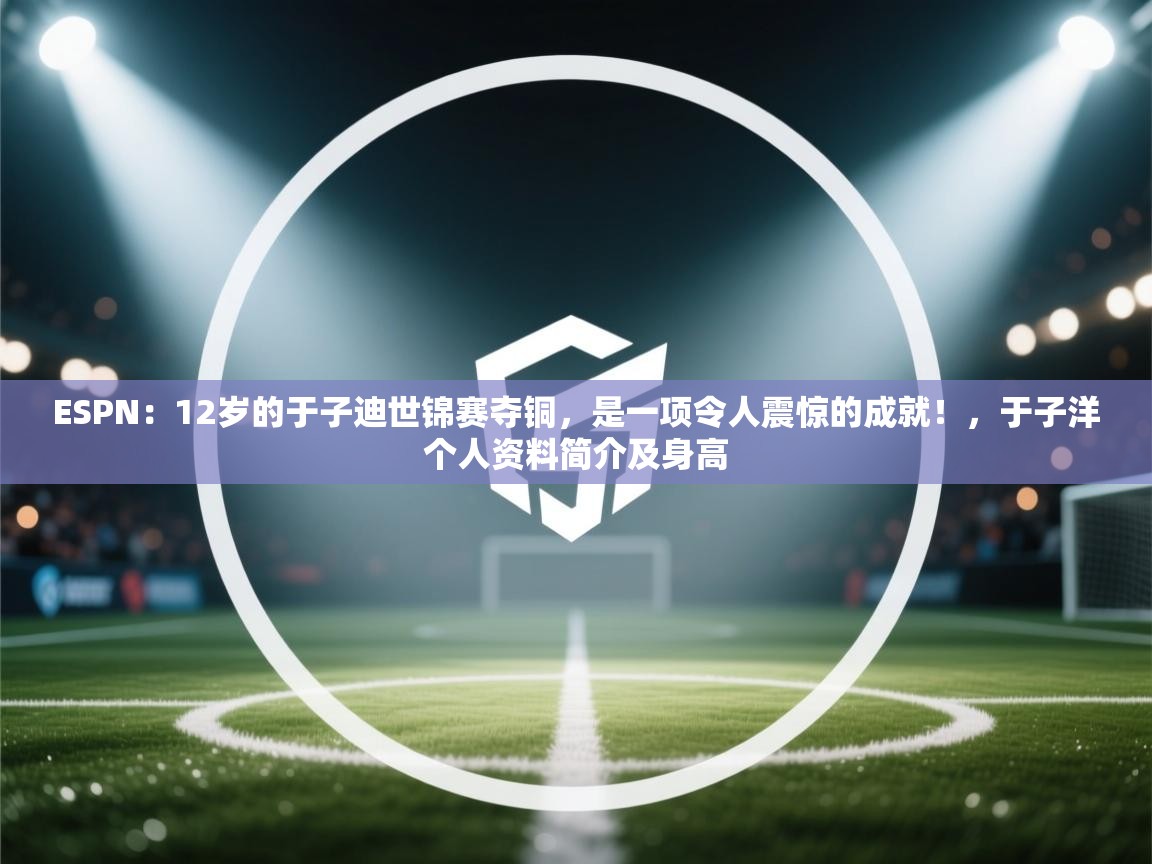 ESPN：12岁的于子迪世锦赛夺铜，是一项令人震惊的成就！，于子洋个人资料简介及身高