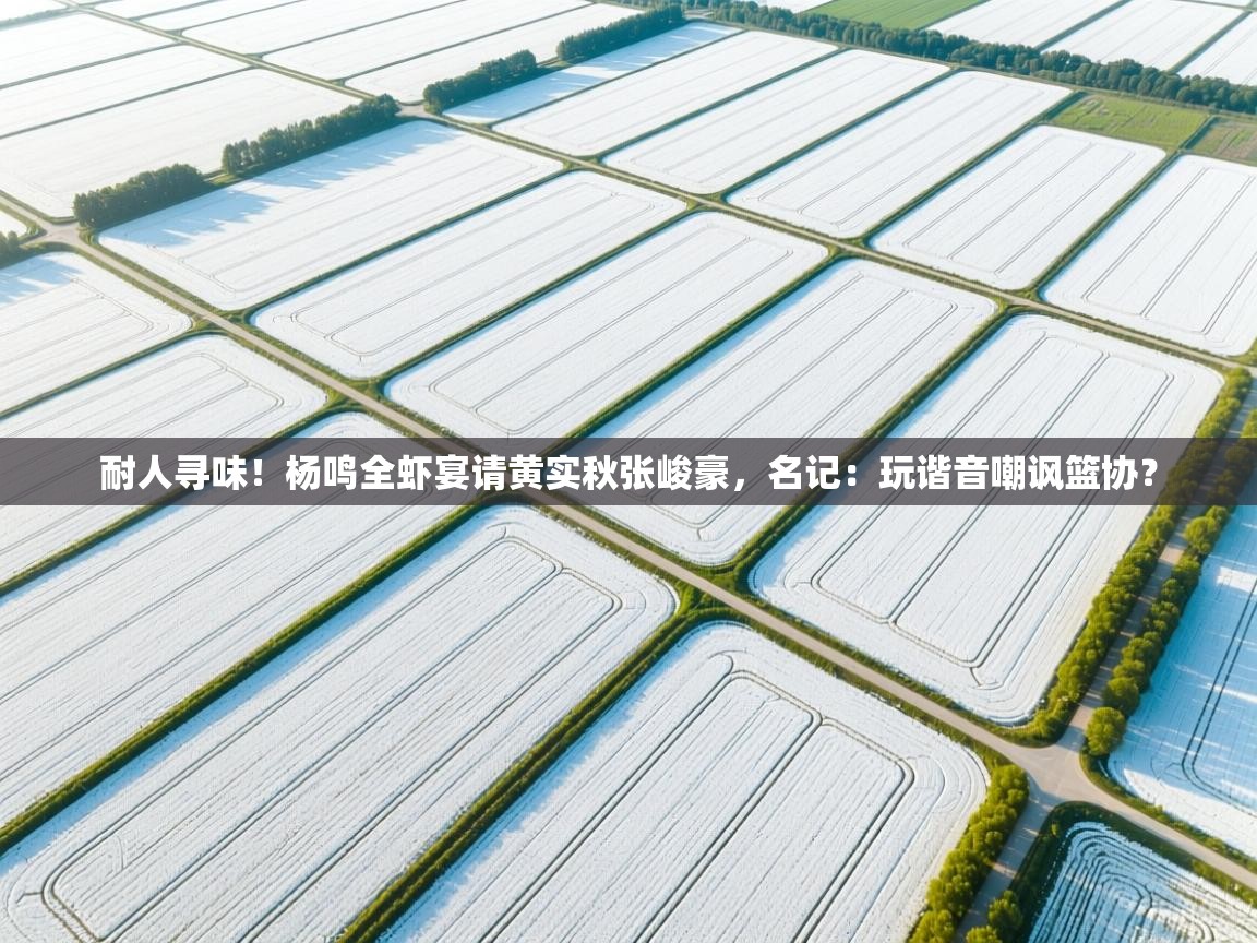 耐人寻味！杨鸣全虾宴请黄实秋张峻豪，名记：玩谐音嘲讽篮协？